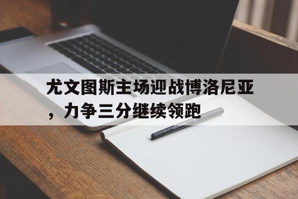 尤文图斯主场迎战博洛尼亚，力争三分继续领跑的简单介绍