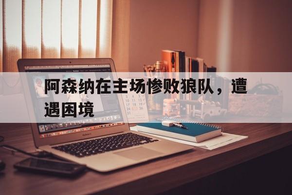 阿森纳在主场惨败狼队，遭遇困境