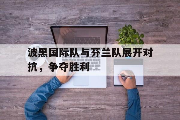 包含波黑国际队与芬兰队展开对抗，争夺胜利的词条