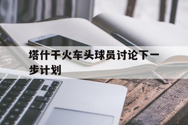 塔什干火车头球员讨论下一步计划的简单介绍