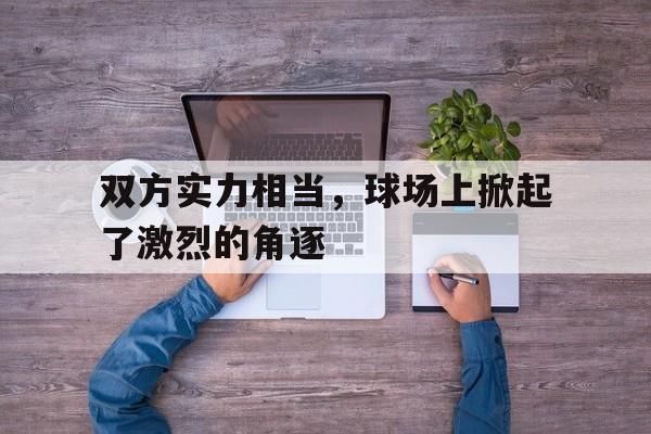 双方实力相当，球场上掀起了激烈的角逐的简单介绍