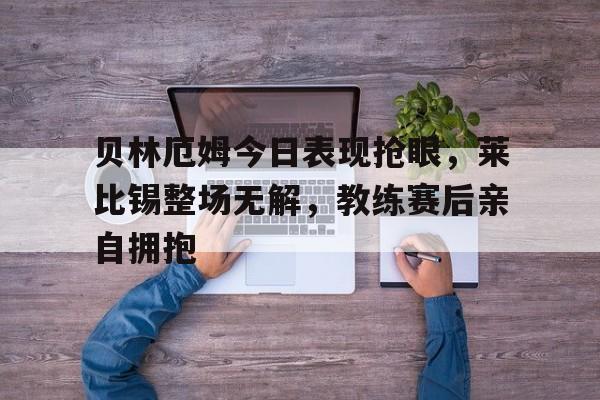 贝林厄姆今日表现抢眼,莱比锡整场无解,教练赛后亲自拥抱