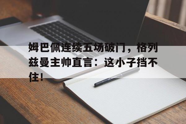 姆巴佩连续五场破门,格列兹曼主帅直言:这小子挡不住!